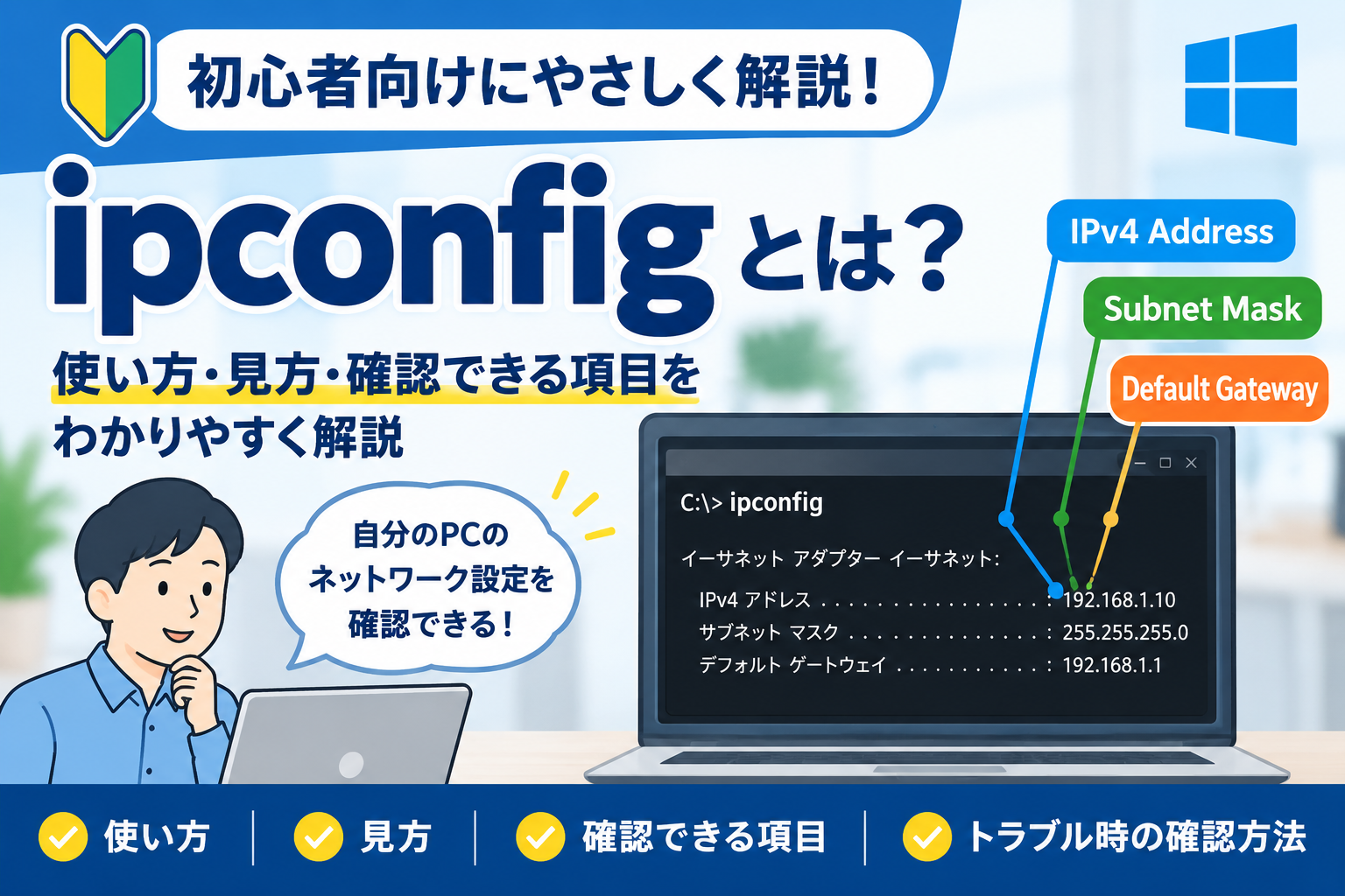 ipconfigとは何かを初心者向けに解説するアイキャッチ。WindowsでIPアドレス、サブネットマスク、デフォルトゲートウェイなどのネットワーク設定を確認するイメージ。キャプション ipconfigの使い方・見方・確認できる項目を初心者向けに解説。説明 Windowsのipconfigコマンドを使って現在のネットワーク設定を確認する方法や、基本的な表示項目、トラブル時の確認方法を解説する記事のアイキャッチ画像。